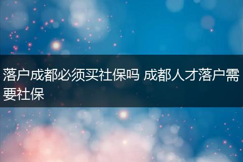 落户成都必须买社保吗 成都人才落户需要社保