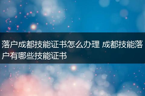 落户成都技能证书怎么办理 成都技能落户有哪些技能证书