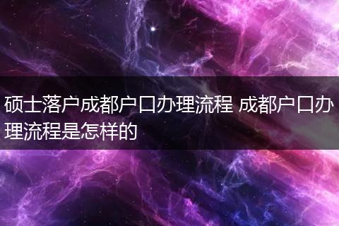 硕士落户成都户口办理流程 成都户口办理流程是怎样的
