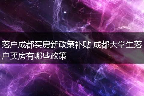 落户成都买房新政策补贴 成都大学生落户买房有哪些政策