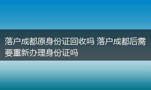 落户成都原身份证回收吗 落户成都后需要重新办理身份证吗