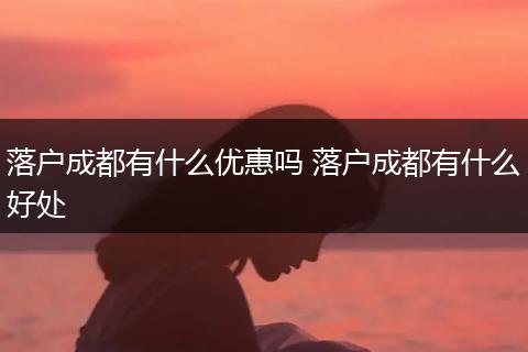 落户成都有什么优惠吗 落户成都有什么好处