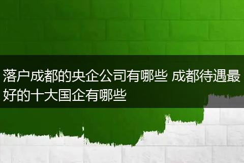 落户成都的央企公司有哪些 成都待遇最好的十大国企有哪些