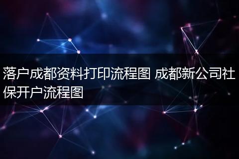 落户成都资料打印流程图 成都新公司社保开户流程图