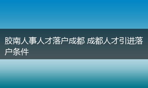 胶南人事人才落户成都 成都人才引进落户条件