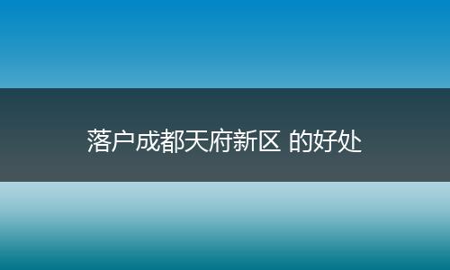 落户成都天府新区 的好处