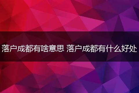 落户成都有啥意思 落户成都有什么好处