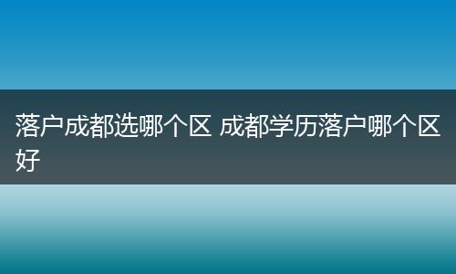 落户成都选哪个区 成都学历落户哪个区好