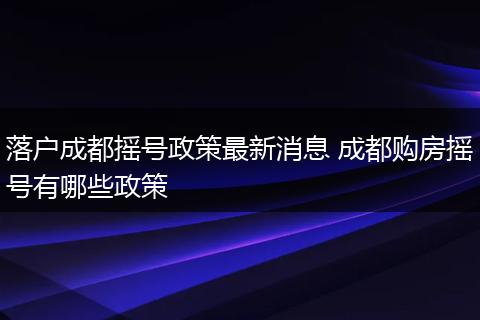 落户成都摇号政策最新消息 成都购房摇号有哪些政策