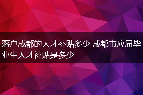 落户成都的人才补贴多少 成都市应届毕业生人才补贴是多少