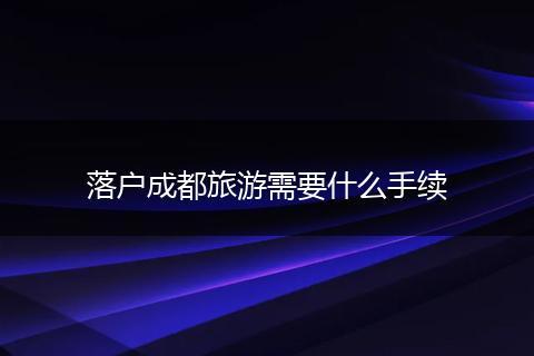 落户成都旅游需要什么手续
