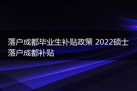 落户成都毕业生补贴政策 2022硕士落户成都补贴