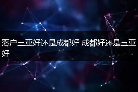 落户三亚好还是成都好 成都好还是三亚好