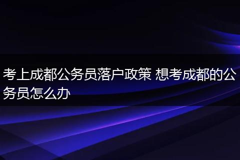 考上成都公务员落户政策 想考成都的公务员怎么办