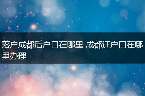 落户成都后户口在哪里 成都迁户口在哪里办理