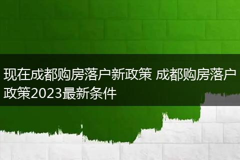 现在成都购房落户新政策 成都购房落户政策2023最新条件