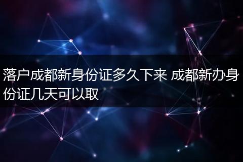 落户成都新身份证多久下来 成都新办身份证几天可以取