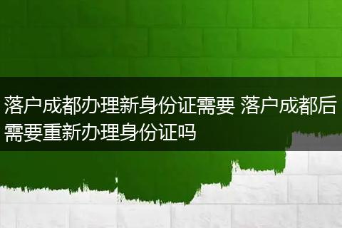 落户成都办理新身份证需要 落户成都后需要重新办理身份证吗
