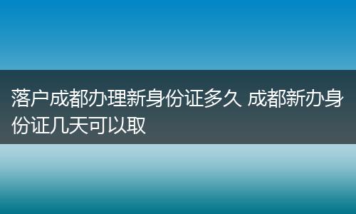 落户成都办理新身份证多久 成都新办身份证几天可以取
