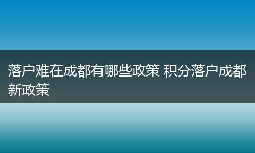 落户难在成都有哪些政策 积分落户成都新政策