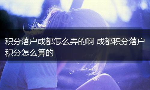 积分落户成都怎么弄的啊 成都积分落户积分怎么算的