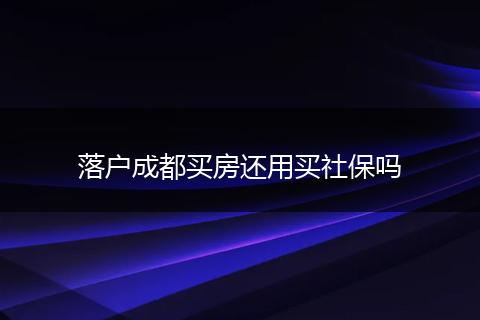落户成都买房还用买社保吗