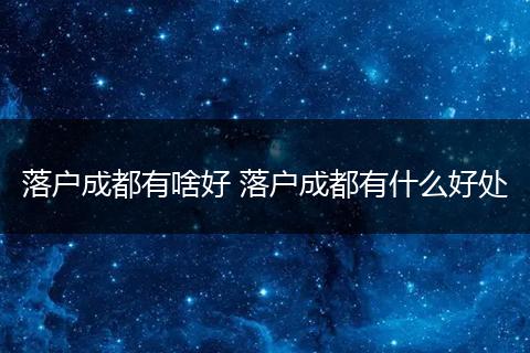 落户成都有啥好 落户成都有什么好处