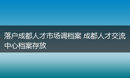 落户成都人才市场调档案 成都人才交流中心档案存放