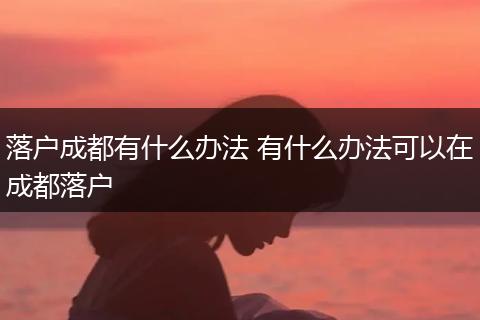 落户成都有什么办法 有什么办法可以在成都落户