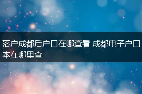 落户成都后户口在哪查看 成都电子户口本在哪里查