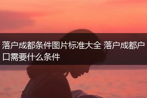 落户成都条件图片标准大全 落户成都户口需要什么条件