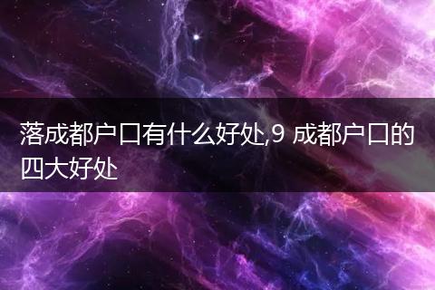 落成都户口有什么好处,9 成都户口的四大好处