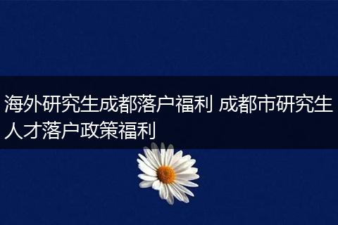 海外研究生成都落户福利 成都市研究生人才落户政策福利