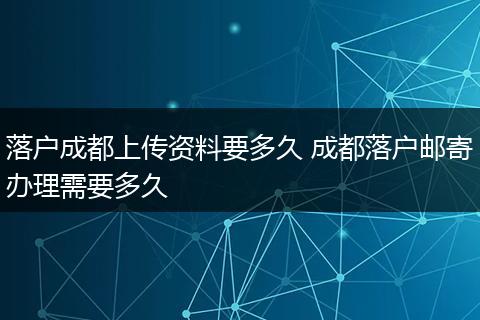 落户成都上传资料要多久 成都落户邮寄办理需要多久