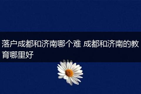 落户成都和济南哪个难 成都和济南的教育哪里好