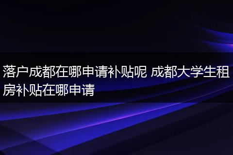 落户成都在哪申请补贴呢 成都大学生租房补贴在哪申请