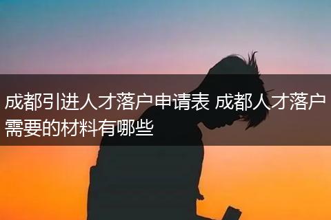 成都引进人才落户申请表 成都人才落户需要的材料有哪些