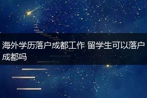 海外学历落户成都工作 留学生可以落户成都吗
