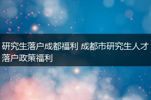 研究生落户成都福利 成都市研究生人才落户政策福利