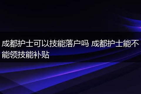 成都护士可以技能落户吗 成都护士能不能领技能补贴