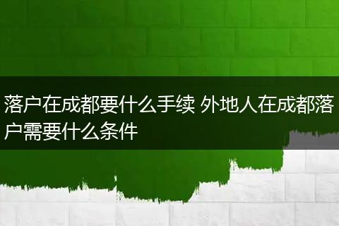 落户在成都要什么手续 外地人在成都落户需要什么条件