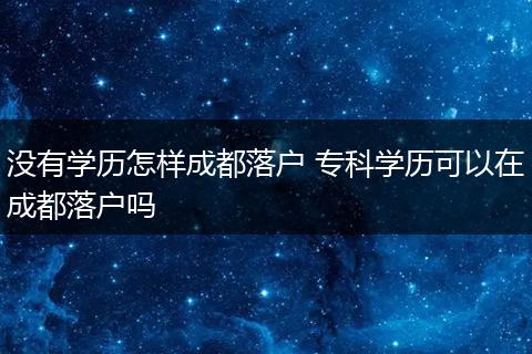没有学历怎样成都落户 专科学历可以在成都落户吗