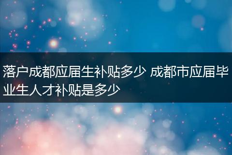 落户成都应届生补贴多少 成都市应届毕业生人才补贴是多少