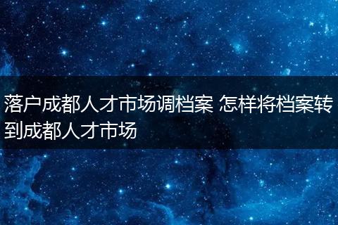 落户成都人才市场调档案 怎样将档案转到成都人才市场