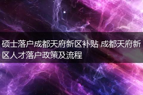 硕士落户成都天府新区补贴 成都天府新区人才落户政策及流程