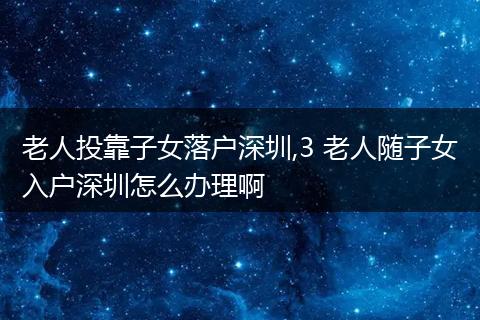 老人投靠子女落户深圳,3 老人随子女入户深圳怎么办理啊