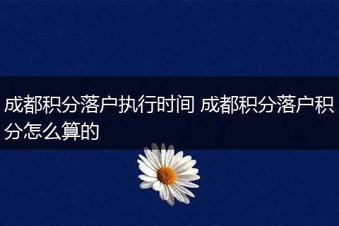 成都积分落户执行时间 成都积分落户积分怎么算的