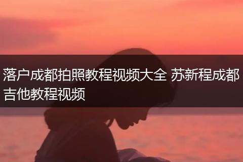 落户成都拍照教程视频大全 苏新程成都吉他教程视频