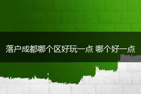 落户成都哪个区好玩一点 哪个好一点