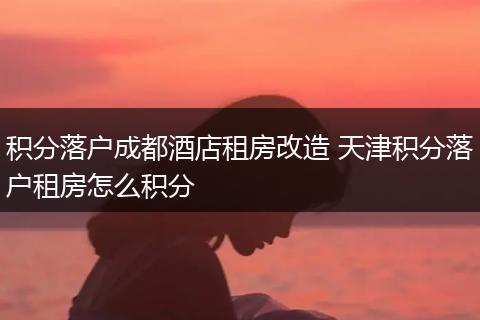 积分落户成都酒店租房改造 天津积分落户租房怎么积分